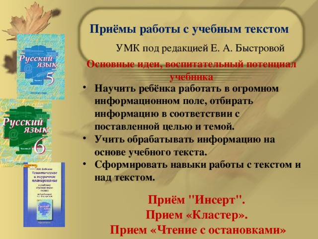 Приёмы работы с учебным текстом УМК под редакцией Е. А. Быстровой Основные идеи, воспитательный потенциал учебника Научить ребёнка работать в огромном информационном поле, отбирать информацию в соответствии с поставленной целью и темой. Учить обрабатывать информацию на основе учебного текста. Сформировать навыки работы с текстом и над текстом. Приём 