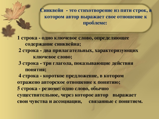 Синквейн - это стихотворение из пяти строк, в котором автор выражает свое отношение к проблеме:   1 строка - одно ключевое слово, определяющее    содержание синквейна;  2 строка - два прилагательных, характеризующих    ключевое слово;  3 строка - три глагола, показывающие действия    понятия;  4 строка - короткое предложение, в котором    отражено авторское отношение к понятию; 5 строка - резюме: одно слово, обычно  существительное, через которое автор  выражает свои чувства и ассоциации,  связанные с понятием.