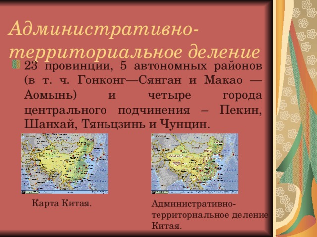 Административно-территориальное деление   23 провинции, 5 автономных районов (в т. ч. Гонконг—Сянган и Макао —Аомынь) и четыре города центрального подчинения – Пекин, Шанхай, Тяньцзинь и Чунцин. Карта Китая. Административно-территориальное деление Китая.