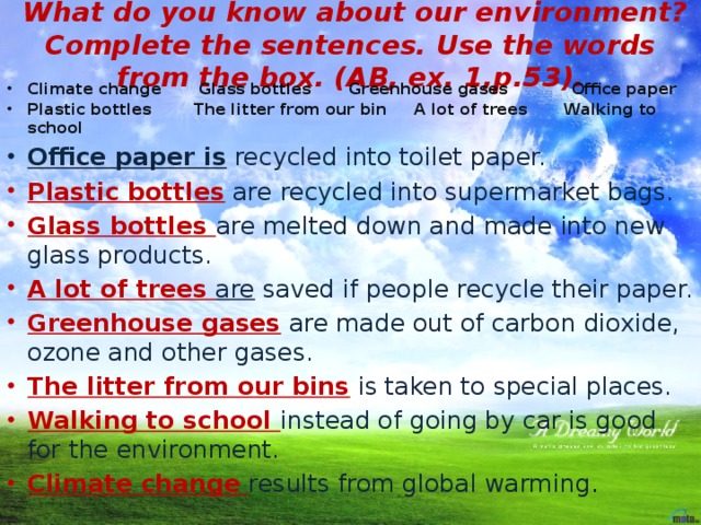 What do you know about our environment? Complete the sentences. Use the words from the box. (AB, ex. 1,p.53). Climate change Glass bottles Greenhouse gases Office paper Plastic bottles The litter from our bin A lot of trees Walking to school Office paper is recycled into toilet paper. Plastic bottles  are recycled into supermarket bags. Glass bottles are melted down and made into new glass products. A lot of trees  are saved if people recycle their paper. Greenhouse gases  are made out of carbon dioxide, ozone and other gases. The litter from our bins  is taken to special places. Walking to school instead of going by car is good for the environment. Climate change  results from global warming .