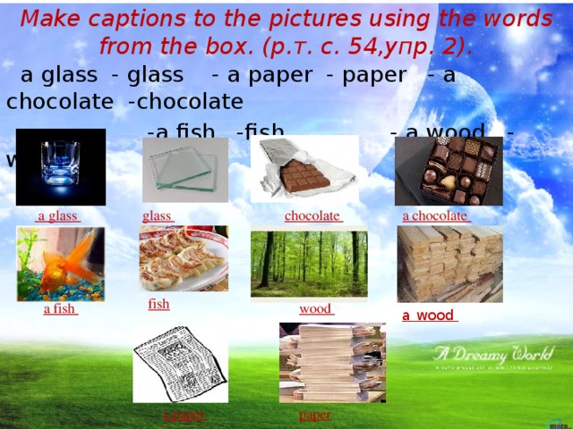 Make captions to the pictures using the words from the box. (р.т. с. 54,упр. 2).  a glass - glass - a paper - paper - a chocolate -chocolate  -a fish -fish - a wood - wood a chocolate chocolate  glass  a glass  fish  a fish wood a wood a paper paper