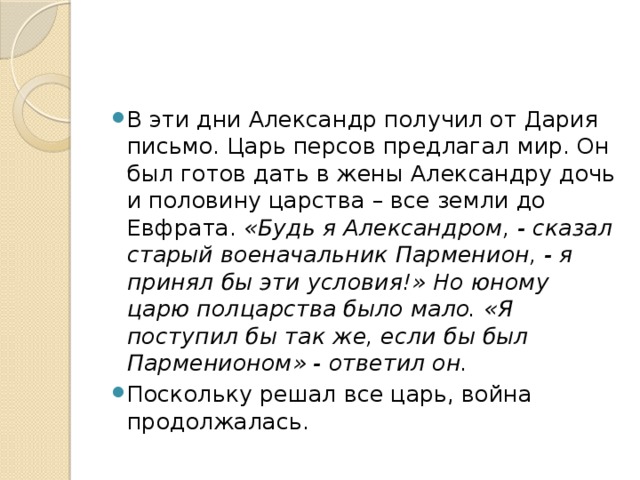 В эти дни Александр получил от Дария письмо. Царь персов предлагал мир. Он был готов дать в жены Александру дочь и половину царства – все земли до Евфрата. «Будь я Александром, - сказал старый военачальник Парменион, - я принял бы эти условия!» Но юному царю полцарства было мало. «Я поступил бы так же, если бы был Парменионом» - ответил он. Поскольку решал все царь, война продолжалась.