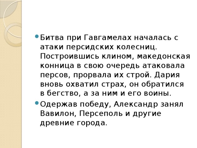 Битва при Гавгамелах началась с атаки персидских колесниц. Построившись клином, македонская конница в свою очередь атаковала персов, прорвала их строй. Дария вновь охватил страх, он обратился в бегство, а за ним и его воины. Одержав победу, Александр занял Вавилон, Персеполь и другие древние города.