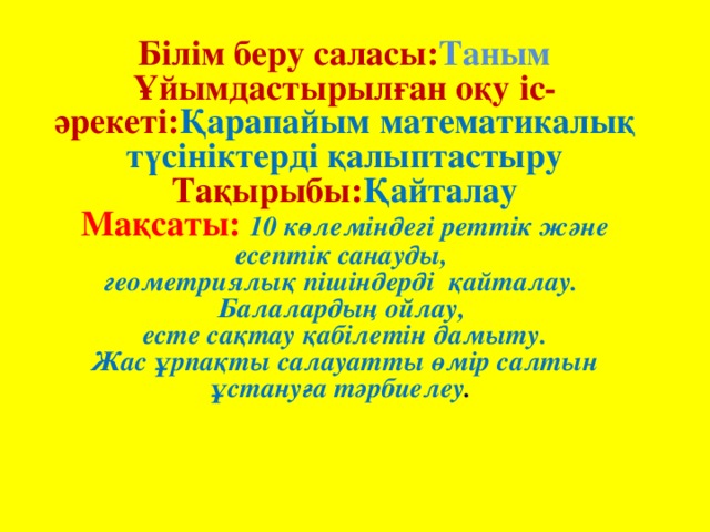 Білім беру саласы: Таным Ұйымдастырылған оқу іс-әрекеті: Қарапайым математикалық түсініктерді қалыптастыру Тақырыбы: Қайталау Мақсаты: 10 көлеміндегі реттік және есептік санауды, геометриялық пішіндерді қайталау. Балалардың ойлау, есте сақтау қабілетін дамыту. Жас ұрпақты салауатты өмір салтын ұстануға тәрбиелеу .