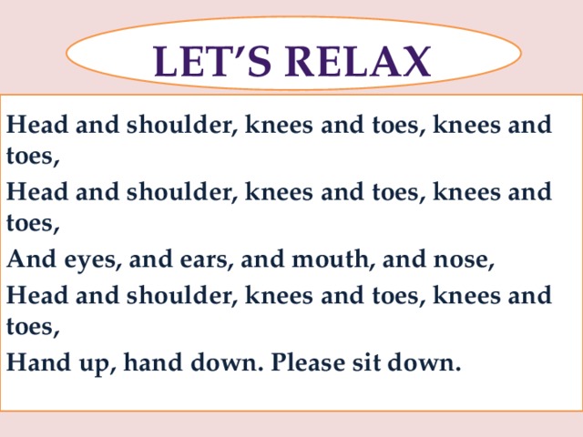 Let’s relax Head and shoulder, knees and toes, knees and toes, Head and shoulder, knees and toes, knees and toes, And eyes, and ears, and mouth, and nose, Head and shoulder, knees and toes, knees and toes, Hand up, hand down. Please sit down.