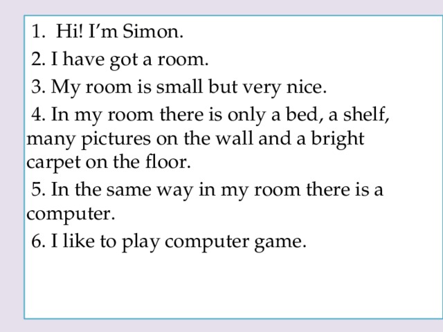 1. Hi! I’m Simon.  2. I have got a room.  3. My room is small but very nice.  4. In my room there is only a bed, a shelf, many pictures on the wall and a bright carpet on the floor.  5. In the same way in my room there is a computer.  6. I like to play computer game.