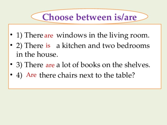 Choose between is/are 1) There windows in the living room. 2) There a kitchen and two bedrooms in the house. 3) There a lot of books on the shelves. 4) there chairs next to the table? are is are Are