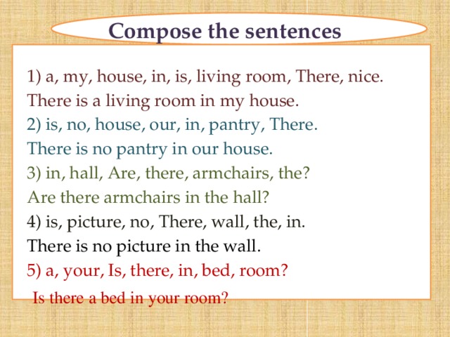 Compose the sentences 1) a, my, house, in, is, living room, There, nice. There is a living room in my house. 2) is, no, house, our, in, pantry, There. There is no pantry in our house. 3) in, hall, Are, there, armchairs, the? Are there armchairs in the hall? 4) is, picture, no, There, wall, the, in. There is no picture in the wall. 5) a, your, Is, there, in, bed, room? Is there a bed in your room?