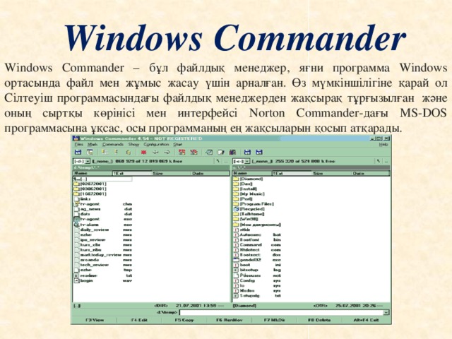 Windows Commander Windows Commander – бұл файлдық менеджер, яғни программа Windows ортасында файл мен жұмыс жасау үшін арналған. Өз мүмкіншілігіне қарай ол Сілтеуіш программасындағы файлдық менеджерден жақсырақ тұрғызылған  және оның сыртқы көрінісі мен интерфейсі Norton Commander-дағы MS-DOS программасына ұқсас, осы программаның ең жақсыларын қосып атқарады.