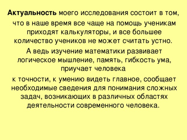 Актуальность моего исследования состоит в том, что в наше время все чаще на помощь ученикам приходят калькуляторы, и все большее количество учеников не может считать устно. А ведь изучение математики развивает логическое мышление, память, гибкость ума, приучает человека к точности, к умению видеть главное, сообщает необходимые сведения для понимания сложных задач, возникающих в различных областях деятельности современного человека.