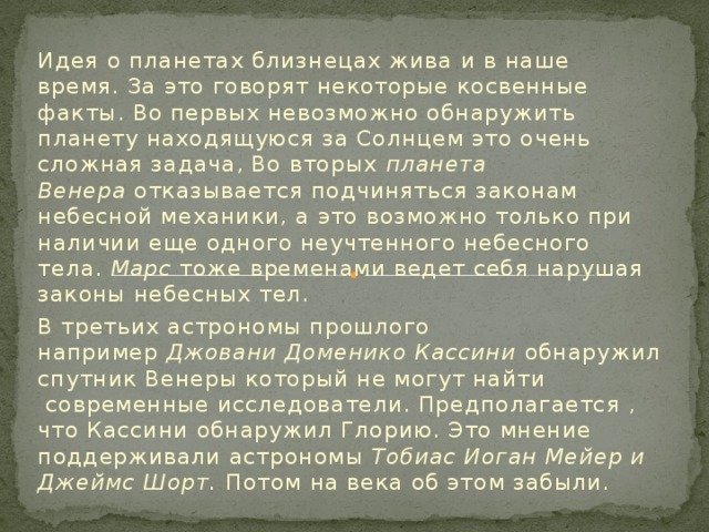 Идея о планетах близнецах жива и в наше время. За это говорят некоторые косвенные факты. Во первых невозможно обнаружить планету находящуюся за Солнцем это очень сложная задача, Во вторых планета Венера  отказывается подчиняться законам небесной механики, а это возможно только при наличии еще одного неучтенного небесного тела.  Марс  тоже временами ведет себя нарушая законы небесных тел. В третьих астрономы прошлого например  Джовани Доменико Кассини обнаружил спутник Венеры который не могут найти  современные исследователи. Предполагается , что Кассини обнаружил Глорию. Это мнение поддерживали астрономы  Тобиас Иоган Мейер и Джеймс Шорт. Потом на века об этом забыли.