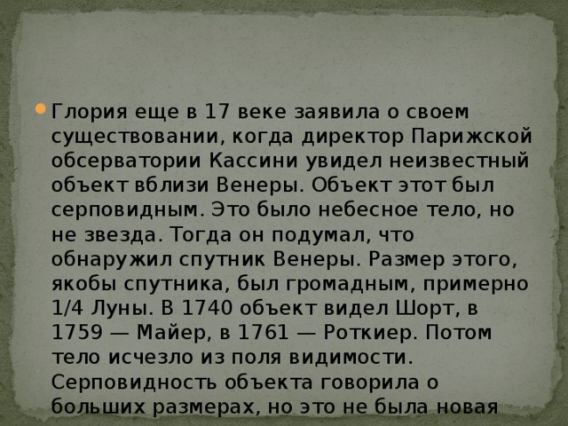 Глория еще в 17 веке заявила о своем существовании, когда директор Парижской обсерватории Кассини увидел неизвестный объект вблизи Венеры. Объект этот был серповидным. Это было небесное тело, но не звезда. Тогда он подумал, что обнаружил спутник Венеры. Размер этого, якобы спутника, был громадным, примерно 1/4 Луны. В 1740 объект видел Шорт, в 1759 — Майер, в 1761 — Роткиер. Потом тело исчезло из поля видимости. Серповидность объекта говорила о больших размерах, но это не была новая звезда