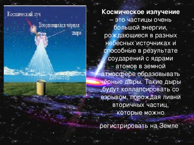 Космическое излучение – это частицы очень большой энергии, рождающиеся в разных небесных источниках и способные в результате соударений с ядрами атомов в земной атмосфере образовывать чёрные дыры. Такие дыры будут коллапсировать со взрывом, порождая ливни вторичных частиц, которые можно регистрировать на Земле