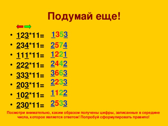 Подумай еще! 1 3 5 3 1 2 3 *11= 2 3 4 *11= 1 1 1 *11= 2 2 2 *11= 3 3 3 *11= 2 0 3 *11= 1 0 2 *11= 2 3 0 *11=  2 5 7 4  1 2 2 1  2 4 4 2  3 6 6 3  2 2 3 3  1 1 2 2  2 5 3 3 Посмотри внимательно, каким образом получены цифры, записанные в середине числа, которое является ответом! Попробуй сформулировать правило!