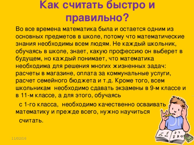 Как считать быстро и правильно?    Во все времена математика была и остается одним из основных предметов в школе, потому что математические знания необходимы всем людям. Не каждый школьник, обучаясь в школе, знает, какую профессию он выберет в будущем, но каждый понимает, что математика необходима для решения многих жизненных задач: расчеты в магазине, оплата за коммунальные услуги, расчет семейного бюджета и т.д. Кроме того, всем школьникам необходимо сдавать экзамены в 9-м классе и в 11-м классе, а для этого, обучаясь  с 1-го класса, необходимо качественно осваивать математику и прежде всего, нужно научиться  считать. 11/02/16