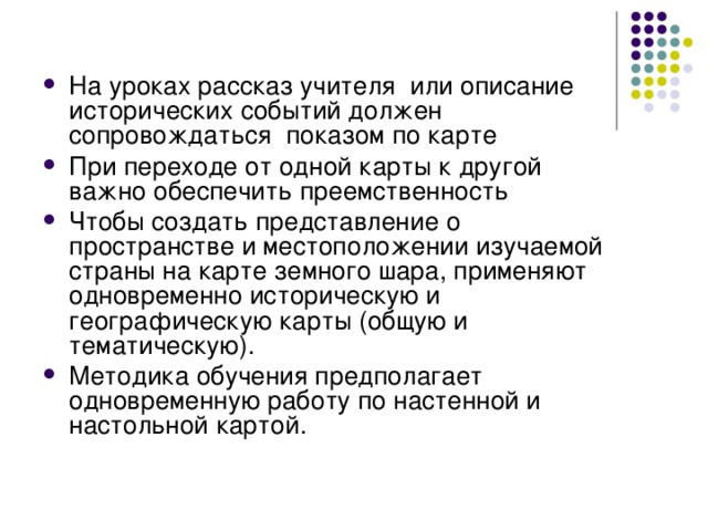 На уроках рассказ учителя или описание исторических событий должен сопровождаться показом по карте При переходе от одной карты к другой важно обеспечить преемственность Чтобы создать представление о пространстве и местоположении изучаемой страны на карте земного шара, применяют одновременно историческую и географическую карты (общую и тематическую). Методика обучения предполагает одновременную работу по настенной и настольной картой.