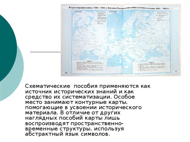 Схематические пособия применяются как источник исторических знаний и как средство их систематизации. Особое место занимают контурные карты, помогающие в усвоении исторического материала. В отличие от других наглядных пособий карты лишь воспроизводят пространственно-временные структуры, используя абстрактный язык символов.