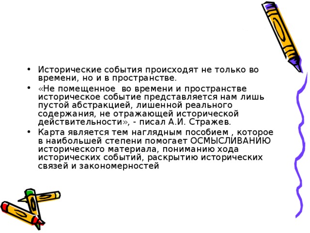 Исторические события происходят не только во времени, но и в пространстве. «Не помещенное во времени и пространстве историческое событие представляется нам лишь пустой абстракцией, лишенной реального содержания, не отражающей исторической действительности», - писал А.И. Стражев. Карта является тем наглядным пособием , которое в наибольшей степени помогает ОСМЫСЛИВАНИЮ исторического материала, пониманию хода исторических событий, раскрытию исторических связей и закономерностей