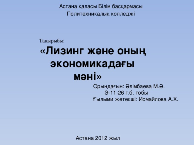 Астана қаласы Білім басқармасы Политехникалық колледжі Тақырыбы: «Лизинг және оның экономикадағы мәні» Орындағын: Әлімбаева М.Ә.    Э-11-26 г.б. тобы Ғылыми жетекші: Исмайлова А.Х. Астана 2012 жыл