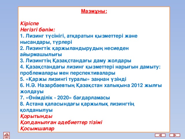 Мазмұны:  Кіріспе Негізгі бөлім: 1. Лизинг түсінігі, атқаратын қызметтері және нысандары, түрлері 2. Лизингтік қаржыландырудың несиеден айырмашылығы 3. Лизингтің Қазақстандағы даму жолдары 4. Қазақстандағы лизинг қызметтері нарығын дамыту: проблемалары мен перспективалары 5. «Қаржы лизингi туралы» заңнан үзінді 6. Н.Ә. Назарбаевтың Қазақстан халықына 2012 жылғы жолдауы 7. «Өнімділік - 2020» бағдарламасы 8. Астана қаласындағы қаржылық лизингтің қолданылуы Қорытынды Қолданылған әдебиеттер тізімі Қосымшалар