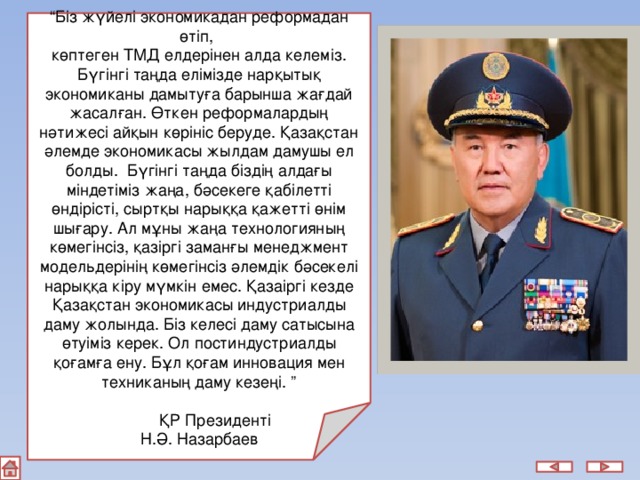 “ Біз жүйелі экономикадан реформадан өтіп, көптеген ТМД елдерінен алда келеміз. Бүгінгі таңда елімізде нарқытық экономиканы дамытуға барынша жағдай жасалған. Өткен реформалардың нәтижесі айқын көрініс беруде. Қазақстан әлемде экономикасы жылдам дамушы ел болды. Бүгінгі таңда біздің алдағы міндетіміз жаңа, бәсекеге қабілетті өндірісті, сыртқы нарыққа қажетті өнім шығару. Ал мұны жаңа технологияның көмегінсіз, қазіргі заманғы менеджмент модельдерінің көмегінсіз әлемдік бәсекелі нарыққа кіру мүмкін емес. Қазаіргі кезде Қазақстан экономикасы индустриалды даму жолында. Біз келесі даму сатысына өтуіміз керек. Ол постиндустриалды қоғамға ену. Бұл қоғам инновация мен техниканың даму кезеңі. ”  ҚР Президенті Н.Ә. Назарбаев