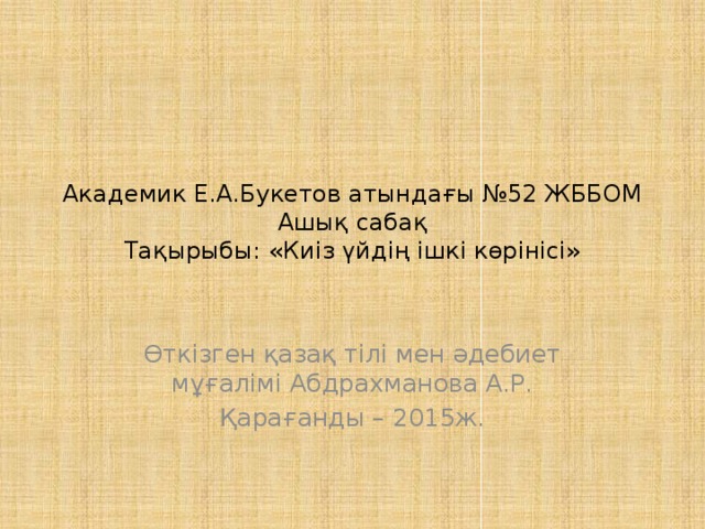 Академик Е.А.Букетов атындағы №52 ЖББОМ  Ашық сабақ  Тақырыбы: «Киіз үйдің ішкі көрінісі» Өткізген қазақ тілі мен әдебиет мұғалімі Абдрахманова А.Р. Қарағанды – 2015ж.