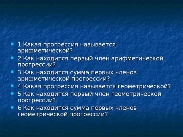 1 Какая прогрессия называется арифметической ? 2 Как находится первый член арифметической прогрессии ? 3 Как находится сумма первых членов арифметической прогрессии ? 4 Какая прогрессия называется геометрической ? 5 Как находится первый член геометрической прогрессии ?  6 Как находится сумма первых членов геометрической прогрессии ?