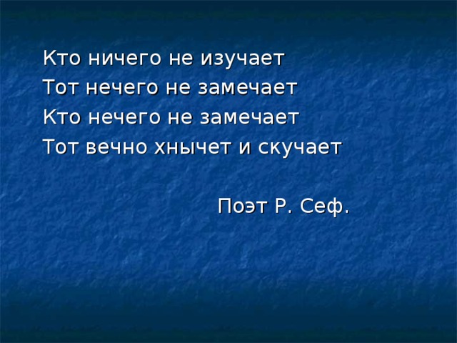 Кто ничего не изучает Тот нечего не замечает Кто нечего не замечает Тот вечно хнычет и скучает  Поэт Р . Сеф .