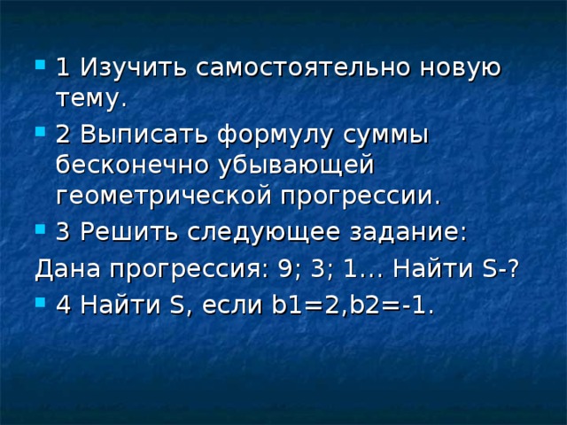 1 Изучить самостоятельно новую тему . 2 Выписать формулу суммы бесконечно убывающей геометрической прогрессии . 3 Решить следующее задание : Дана прогрессия : 9; 3; 1… Найти S-? 4 Найти S, если b1=2,b2=-1.