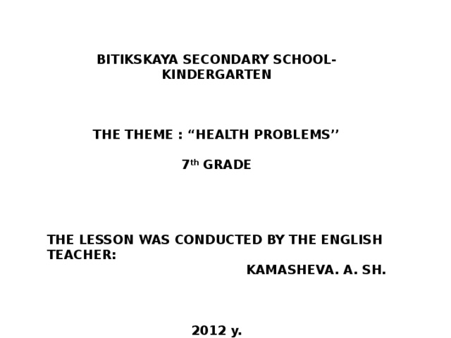 BITIKSKAYA SECONDARY SCHOOL-KINDERGARTEN    THE THEME : “HEALTH PROBLEMS’’  7 th GRADE     THE LESSON WAS CONDUCTED BY THE ENGLISH TEACHER: KAMASHEVA. A. SH.    2012 y.