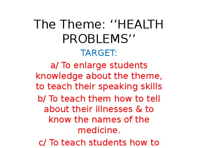 The Theme: ‘’HEALTH PROBLEMS’’ TARGET: a/ To enlarge students knowledge about the theme, to teach their speaking skills b/ To teach them how to tell about their illnesses & to know the names of the medicine. c/ To teach students how to keep & to care of their health.