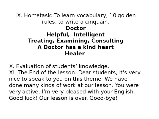 IX. Hometask: To learn vocabulary, 10 golden rules, to write a cinquain. Doctor Helpful, Intelligent Treating, Examining, Consulting A Doctor has a kind heart Healer X. Evaluation of students’ knowledge. XI. The End of the lesson: Dear students, it’s very nice to speak to you on this theme. We have done many kinds of work at our lesson. You were very active. I’m very pleased with your English. Good luck! Our lesson is over. Good-bye!