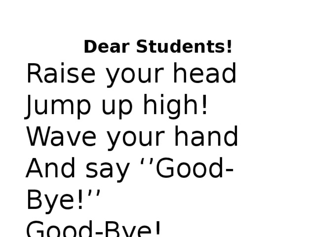 Dear Students! Raise your head Jump up high! Wave your hand And say ‘’Good-Bye!’’ Good-Bye!