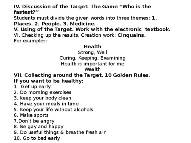 IV. Discussion of the Target: The Game “Who is the fastest?’’ Students must divide the given words into three themes: 1. Places. 2. People. 3. Medicine. V. Using of the Target. Work with the electronic textbook. VI. Checking up the results. Creation work: Cinquains. For examples: Health Strong, Well Curing, Keeping, Examining Health is important for me Wealth VII. Collecting around the Target. 10 Golden Rules. If you want to be healthy: Get up early 2. Do morning exercises 3. keep your body clean 4. Have your meals in time 5. Keep your life without alcohols 6. Make sports 7.Don’t be angry 8. Be gay and happy 9. Do useful things & breathe fresh air 10. Go to bed early