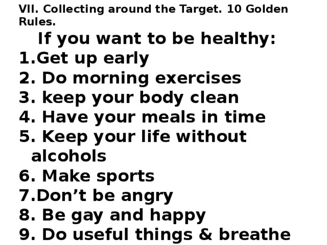 VII. Collecting around the Target. 10 Golden Rules. If you want to be healthy: Get up early 2. Do morning exercises 3. keep your body clean 4. Have your meals in time 5. Keep your life without alcohols 6. Make sports 7.Don’t be angry 8. Be gay and happy 9. Do useful things & breathe fresh air 10. Go to bed early