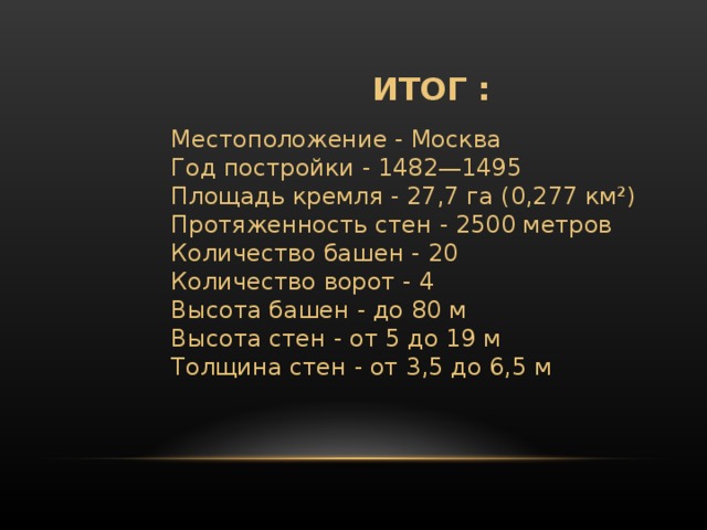 ИТОГ : Местоположение - Москва  Год постройки - 1482—1495  Площадь кремля - 27,7 га (0,277 км²)  Протяженность стен - 2500 метров  Количество башен - 20  Количество ворот - 4  Высота башен - до 80 м  Высота стен - от 5 до 19 м  Толщина стен - от 3,5 до 6,5 м