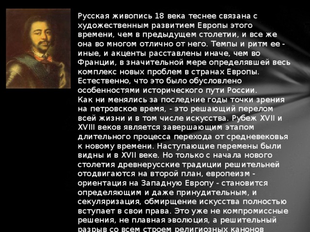 Русская живопись 18 века теснее связана с художественным развитием Европы этого времени, чем в предыдущем столетии, и все же она во многом отлично от него. Темпы и ритм ее - иные, и акценты расставлены иначе, чем во Франции, в значительной мере определявшей весь комплекс новых проблем в странах Европы. Естественно, что это было обусловлено особенностями исторического пути России.  Как ни менялись за последние годы точки зрения на петровское время, - это решающий перелом всей жизни и в том числе искусства. Рубеж XVII и XVIII веков является завершающим этапом длительного процесса перехода от средневековья к новому времени. Наступающие перемены были видны и в XVII веке. Но только с начала нового столетия древнерусские традиции решительней отодвигаются на второй план, европеизм - ориентация на Западную Европу - становится определяющим и даже принудительным, и секуляризация, обмирщение искусства полностью вступает в свои права. Это уже не компромиссные решения, не плавная эволюция, а решительный разрыв со всем строем религиозных канонов Древней Руси.