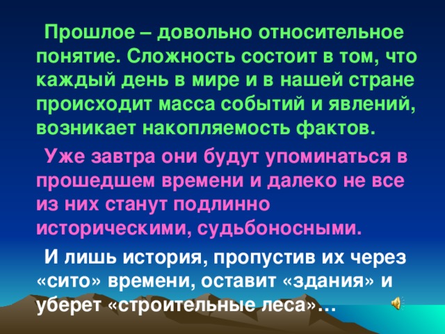 Прошлое – довольно относительное понятие. Сложность состоит в том, что каждый день в мире и в нашей стране происходит масса событий и явлений, возникает накопляемость фактов. Уже завтра они будут упоминаться в прошедшем времени и далеко не все из них станут подлинно историческими, судьбоносными. И лишь история, пропустив их через «сито» времени, оставит «здания» и уберет «строительные леса»…