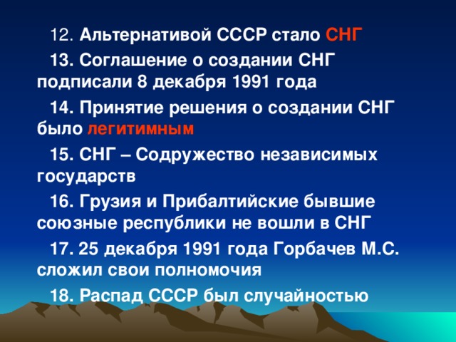 12. Альтернативой СССР стало СНГ 13. Соглашение о создании СНГ подписали 8 декабря 1991 года 14. Принятие решения о создании СНГ было легитимным 15. СНГ – Содружество независимых государств 16. Грузия и Прибалтийские бывшие союзные республики не вошли в СНГ 17. 25 декабря 1991 года Горбачев М.С. сложил свои полномочия 18. Распад СССР был случайностью