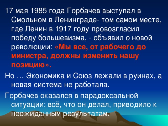 17 мая 1985 года Горбачев выступал в Смольном в Ленинграде- том самом месте, где Ленин в 1917 году провозгласил победу большевизма, - объявил о новой революции: «Мы все, от рабочего до министра, должны изменить нашу позицию». Но … Экономика и Союз лежали в руинах, а новая система не работала. Горбачев оказался в парадоксальной ситуации: всё, что он делал, приводило к неожиданным результатам.