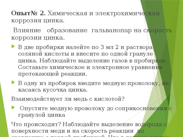 Опыт№ 2. Химическая и электрохимическая коррозия цинка.  Влияние образование гальванопар на скорость коррозии цинка.  В две пробирки налейте по 3 мл 2 н раствора соляной кислоты и внесите по одной грануле цинка. Наблюдайте выделение газов в пробирках. Составьте химическое и электронное уравнения протекающей реакции. В одну из пробирок введите медную проволоку, не касаясь кусочка цинка. Взаимодействует ли медь с кислотой?  Опустите медную проволоку до соприкосновения с гранулой цинка Что происходит? Наблюдайте выделение водорода с поверхности меди и на скорость реакции по сравнению с первой пробиркой. Что в данном случае является анодом и катодом?  Составьте электронные уравнения электродных процессов.