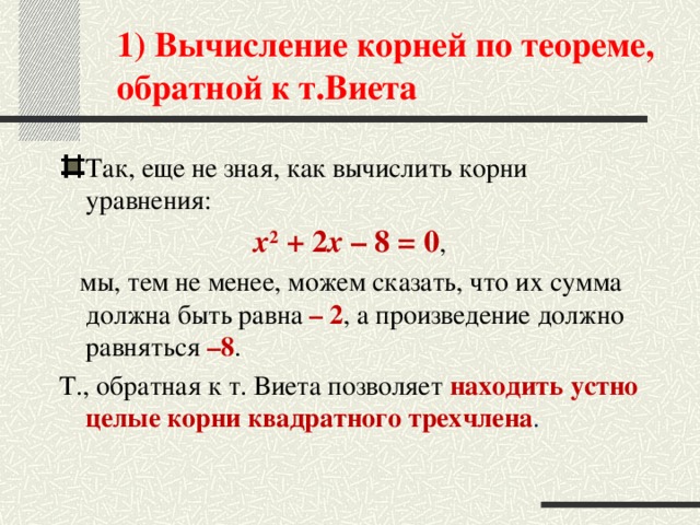 1) Вычисление корней по теореме, обратной к т.Виета Так, еще не зная, как вычислить корни уравнения:  x 2  + 2 x  – 8 = 0 ,  мы, тем не менее, можем сказать, что их сумма должна быть равна – 2 , а произведение должно равняться –8 . Т., обратная к т. Виета позволяет находить устно целые корни квадратного трехчлена .