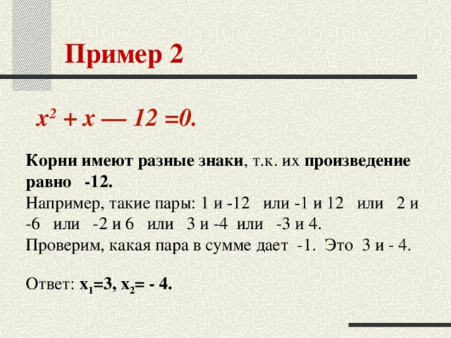 Пример 2    x 2 + x — 12 =0.  Корни имеют разные знаки , т.к. их произведение равно   -12. Например, такие пары: 1 и -12   или -1 и 12   или   2 и -6   или   -2 и 6   или   3 и -4  или   -3 и 4.  Проверим, какая пара в сумме дает  -1.  Это  3 и - 4.    Ответ: x 1 =3, x 2 = - 4.