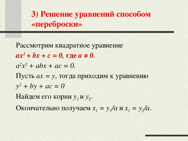 3) Решение уравнений способом «переброски» Рассмотрим квадратное уравнение ах 2 + bх + с = 0, где а ≠ 0. а 2 х 2 + аbх + ас = 0. Пусть ах = у , тогда приходим к уравнению у 2 + by + ас = 0 Найдем его корни у 1  и у 2 . Окончательно получаем х 1 = у 1 /а и х 1 = у 2 /а .