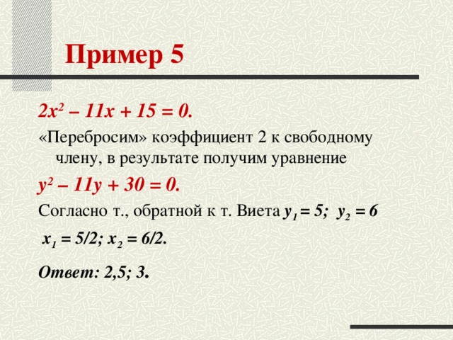 Пример 5 2х 2 – 11х + 15 = 0. «Перебросим» коэффициент 2 к свободному члену, в результате получим уравнение у 2 – 11у + 30 = 0. Согласно т., обратной к т. Виета у 1 = 5; у 2 = 6  х 1 = 5/2; x 2 = 6/2. Ответ: 2,5; 3 .