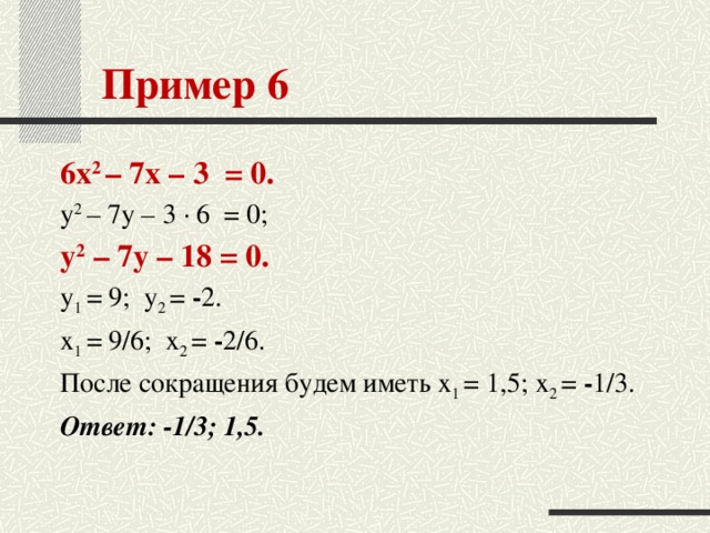 Пример 6 6x 2 – 7x – 3  = 0. y 2 – 7y – 3 · 6  = 0; y 2 – 7y – 18 = 0. y 1 = 9;  y 2 = - 2. x 1 = 9/6;  x 2 = - 2/6. После сокращения будем иметь x 1 = 1,5; x 2 = - 1/3. Ответ: -1/3; 1,5.