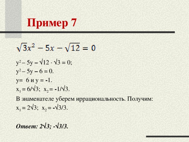 Пример 7 y 2 – 5y – √12 · √3 = 0; y 2 – 5y – 6 = 0. у= 6 и у = - 1. x 1 = 6/√3;  x 2 = - 1/√3. В знаменателе уберем иррациональность. Получим: x 1 = 2√3;  x 2 = - √3/3.  Ответ: 2√3; -√3/3.