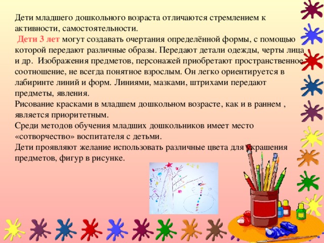 Дети младшего дошкольного возраста отличаются стремлением к активности, самостоятельности.    Дети 3 лет  могут создавать очертания определённой формы, с помощью которой передают различные образы. Передают детали одежды, черты лица и др. Изображения предметов, персонажей приобретают пространственное соотношение, не всегда понятное взрослым. Он легко ориентируется в лабиринте линий и форм. Линиями, мазками, штрихами передают предметы, явления.  Рисование красками в младшем дошкольном возрасте, как и в раннем , является приоритетным.  Среди методов обучения младших дошкольников имеет место «сотворчество» воспитателя с детьми.  Дети проявляют желание использовать различные цвета для украшения предметов, фигур в рисунке.