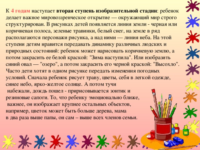 К 4 годам наступает  вторая ступень изобразительной стадии : ребенок делает важное мировоззренческое открытие — окружающий мир строго структурирован. В рисунках детей появляется линия земли - черная или коричневая полоса, зеленые травинки, белый снег, на земле в ряд располагаются персонажи рисунка, а над ними — линия неба. На этой ступени детям нравится передавать динамику различных людских и природных состояний: ребенок может нарисовать коричневую землю, а потом закрасить ее белой краской: 