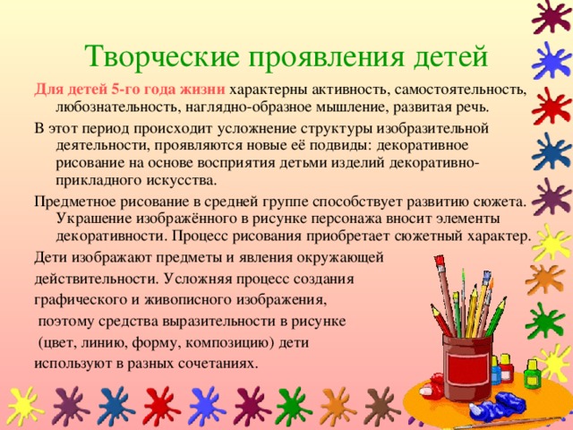 Творческие проявления детей Для детей 5-го года жизни  характерны активность, самостоятельность, любознательность, наглядно-образное мышление, развитая речь. В этот период происходит усложнение структуры изобразительной деятельности, проявляются новые её подвиды: декоративное рисование на основе восприятия детьми изделий декоративно-прикладного искусства. Предметное рисование в средней группе способствует развитию сюжета. Украшение изображённого в рисунке персонажа вносит элементы декоративности. Процесс рисования приобретает сюжетный характер. Дети изображают предметы и явления окружающей действительности. Усложняя процесс создания графического и живописного изображения,  поэтому средства выразительности в рисунке  (цвет, линию, форму, композицию) дети используют в разных сочетаниях.